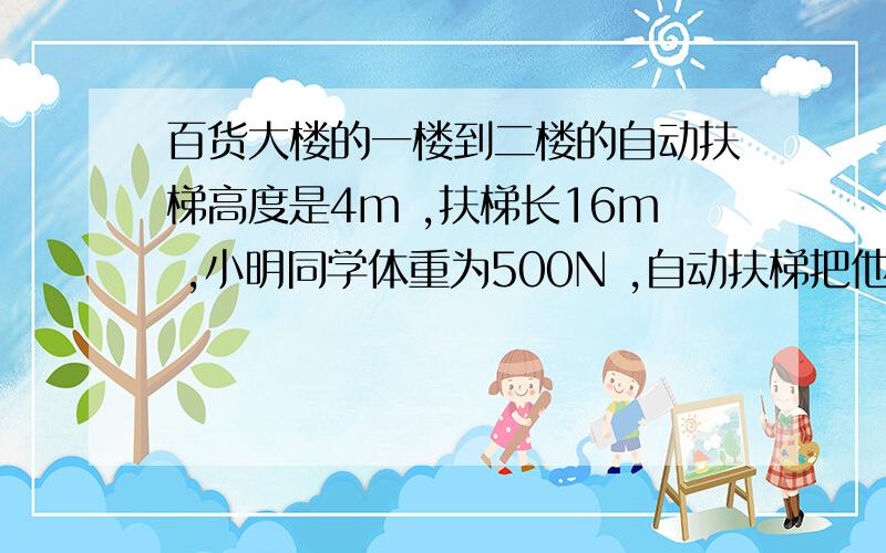 百货大楼的一楼到二楼的自动扶梯高度是4m ,扶梯长16m ,小明同学体重为500N ,自动扶梯把他从一楼送到二楼 对他做功多少J 愚人速求……