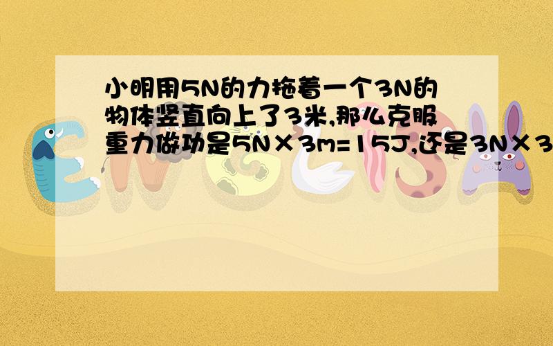 小明用5N的力拖着一个3N的物体竖直向上了3米,那么克服重力做功是5N×3m=15J,还是3N×3m=9J,希望可以详细一些,