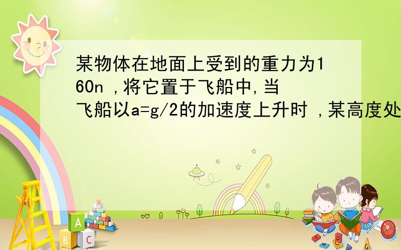 某物体在地面上受到的重力为160n ,将它置于飞船中,当飞船以a=g/2的加速度上升时 ,某高度处物体与飞船中支持物体相互挤压的压力为90n ,求此时飞船离地心的距离