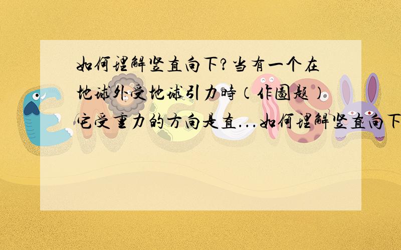 如何理解竖直向下?当有一个在地球外受地球引力时（作图题）它受重力的方向是直...如何理解竖直向下?当有一个在地球外受地球引力时（作图题）它受重力的方向是直接连向地心吗.