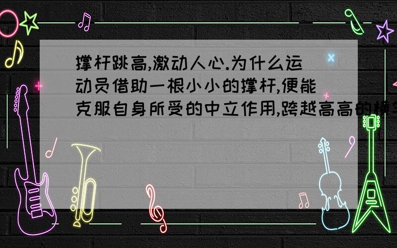 撑杆跳高,激动人心.为什么运动员借助一根小小的撑杆,便能克服自身所受的中立作用,跨越高高的横竿?