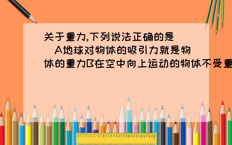 关于重力,下列说法正确的是（）A地球对物体的吸引力就是物体的重力B在空中向上运动的物体不受重力作用C重力的方向总是垂直向下的D抛出去的物体总会落向地面,这是由于物体受到重力作