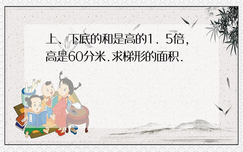 上、下底的和是高的1．5倍,高是60分米.求梯形的面积.