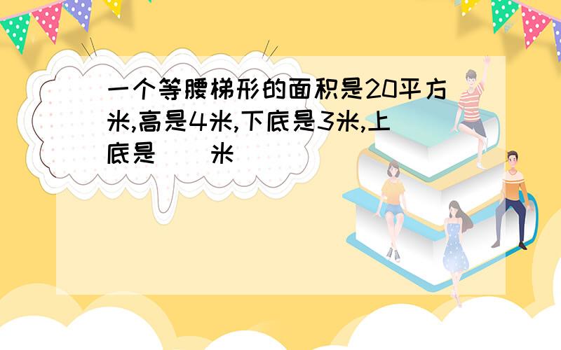 一个等腰梯形的面积是20平方米,高是4米,下底是3米,上底是（）米