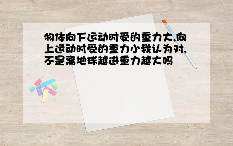 物体向下运动时受的重力大,向上运动时受的重力小我认为对,不是离地球越进重力越大吗