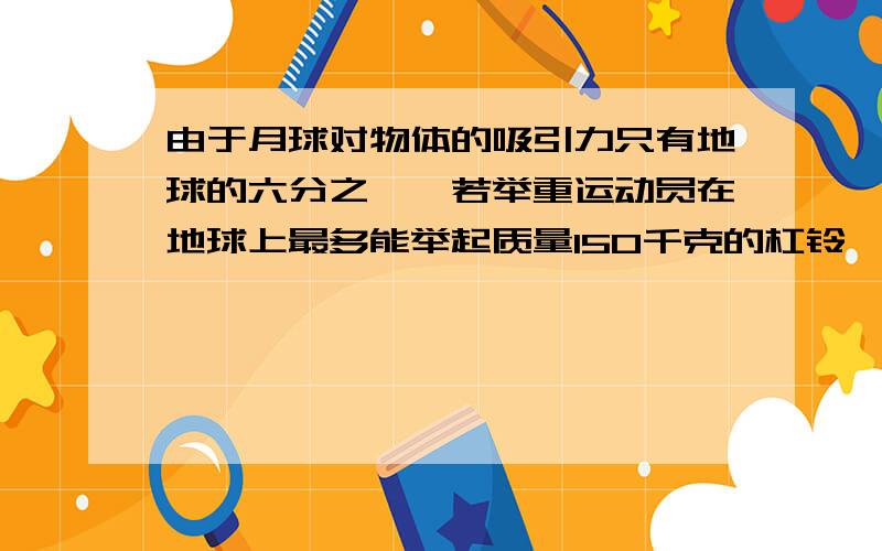 由于月球对物体的吸引力只有地球的六分之一,若举重运动员在地球上最多能举起质量150千克的杠铃,则它在月球上举起______牛的杠铃,月球举起杠铃的质量为_______千克（g取10牛/千克