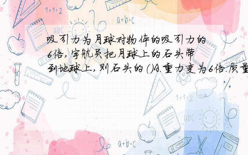 吸引力为月球对物体的吸引力的6倍,宇航员把月球上的石头带到地球上,则石头的（）A.重力变为6倍.质量变为6倍B.重力变为6倍,质量不变C.重力和质量都不变D.重力不变,质量变为6倍