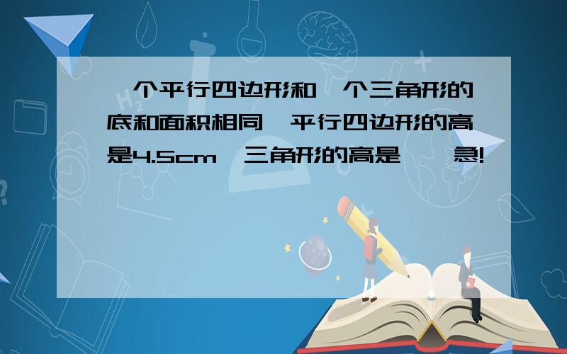 一个平行四边形和一个三角形的底和面积相同,平行四边形的高是4.5cm,三角形的高是【】急!