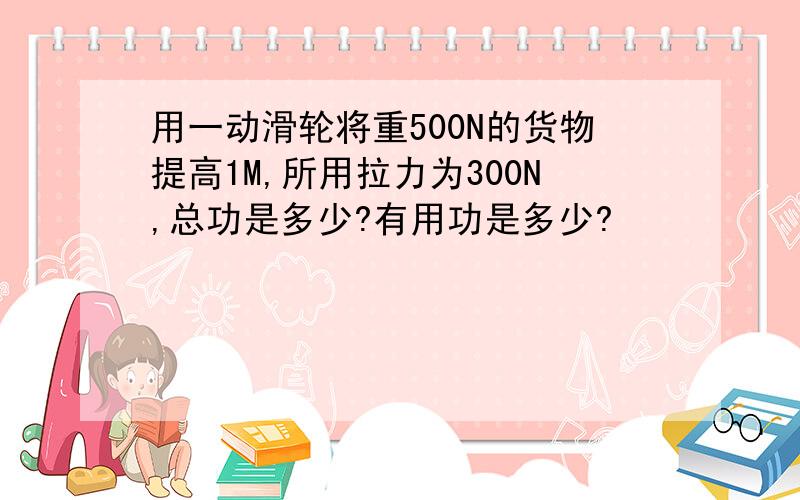 用一动滑轮将重500N的货物提高1M,所用拉力为300N,总功是多少?有用功是多少?