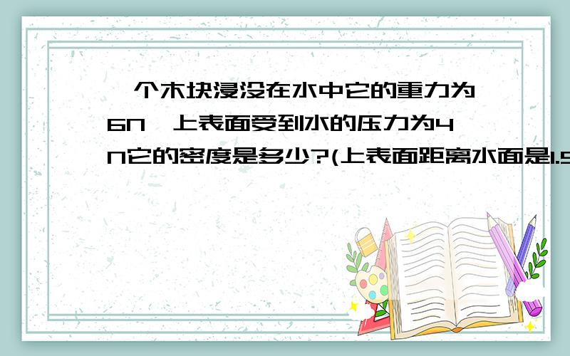 一个木块浸没在水中它的重力为6N,上表面受到水的压力为4N它的密度是多少?(上表面距离水面是1.5%C括号中的补充打错了.应该是：上表面距离水表面是1.5米