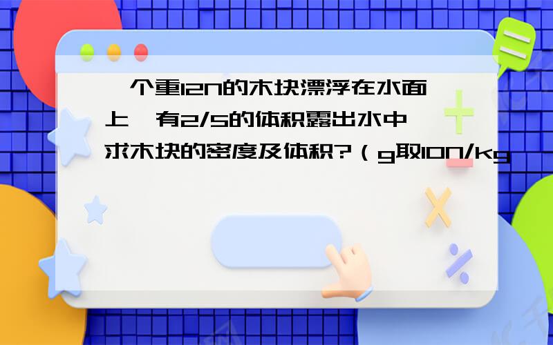 一个重12N的木块漂浮在水面上,有2/5的体积露出水中,求木块的密度及体积?（g取10N/kg