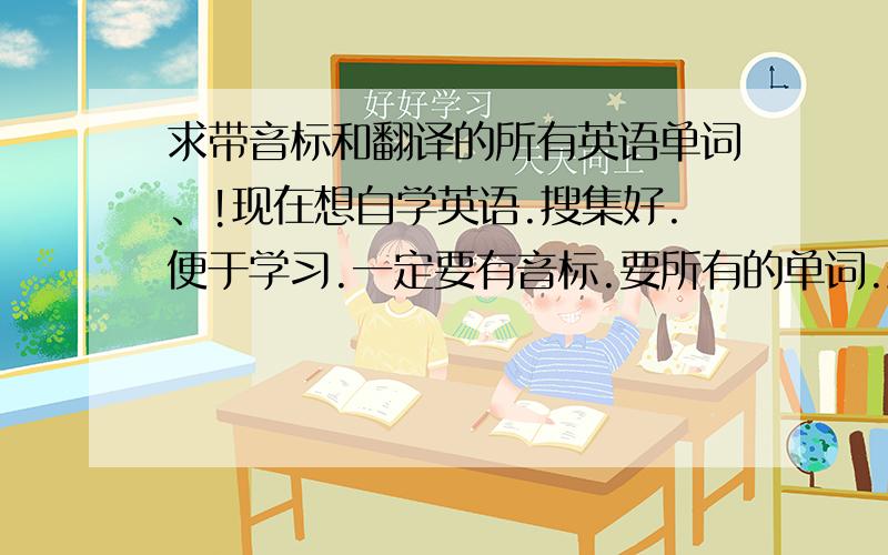 求带音标和翻译的所有英语单词、!现在想自学英语.搜集好.便于学习.一定要有音标.要所有的单词.最好排号序从简单的开始. 所有英语单词知道是不可能的. 但最常用的最起码也有3、4000吧 !