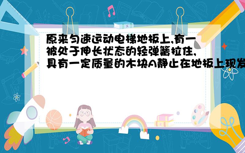 原来匀速运动电梯地板上,有一被处于伸长状态的轻弹簧拉住,具有一定质量的木块A静止在地板上现发现木块突然被弹簧拉向右方,由此判断,下列说法正确的是A.电梯可能向上做匀减速木块处于