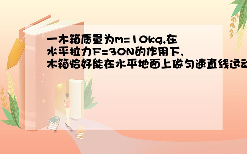 一木箱质量为m=10kg,在水平拉力F=30N的作用下,木箱恰好能在水平地面上做匀速直线运动.求木箱与水平地...一木箱质量为m=10kg,在水平拉力F=30N的作用下,木箱恰好能在水平地面上做匀速直线运动.