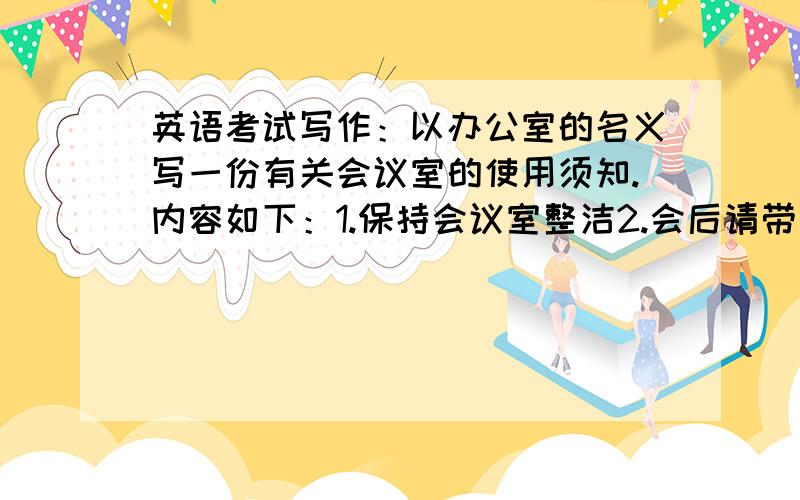 英语考试写作：以办公室的名义写一份有关会议室的使用须知.内容如下：1.保持会议室整洁2.会后请带走您的文件和私人物品,关闭所有电器（举例）,关闭会议室所有门窗3.其他注意事项（内