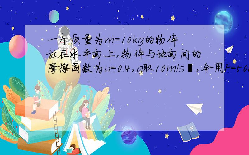 一个质量为m=10kg的物体放在水平面上,物体与地面间的摩擦因数为u=0.4,g取10m/s²,今用F=50N的与水平方向成37°的恒力作用于物体上,使物体有精致开始做匀加速直线运动,经时间t=8s后,撤去F,求