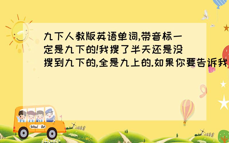 九下人教版英语单词,带音标一定是九下的!我搜了半天还是没搜到九下的,全是九上的.如果你要告诉我九上的单词,那还是算了吧,