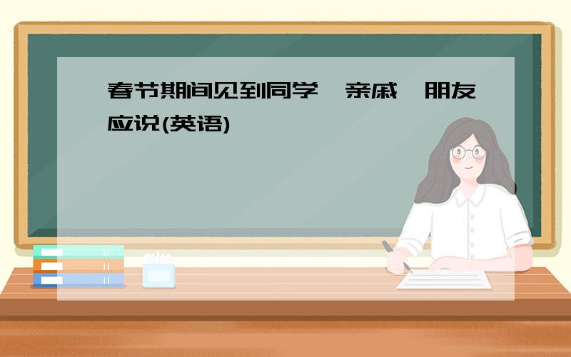 春节期间见到同学、亲戚、朋友应说(英语)