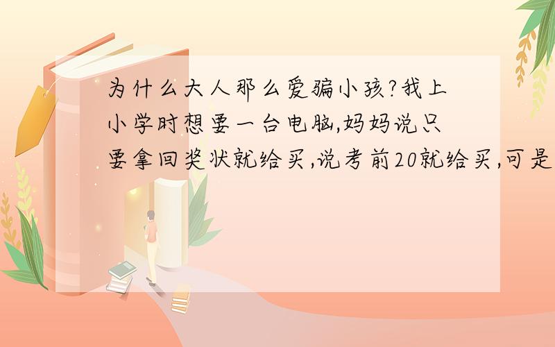 为什么大人那么爱骗小孩?我上小学时想要一台电脑,妈妈说只要拿回奖状就给买,说考前20就给买,可是到现在,还是、、、、、、、、、