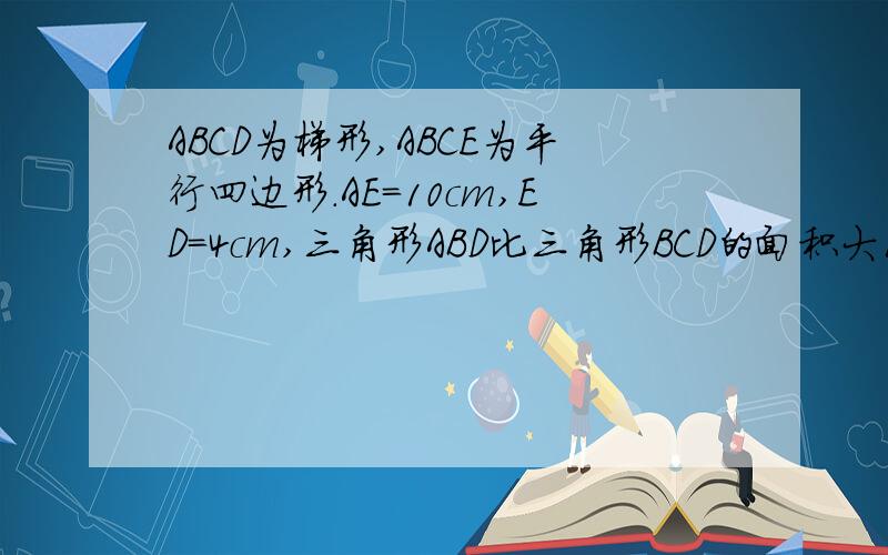 ABCD为梯形,ABCE为平行四边形.AE=10cm,ED=4cm,三角形ABD比三角形BCD的面积大10平方厘米,求阴影的面积已知ABCD为梯形,ABCE为平行四边形.AE=10厘米,ED=4厘米,三角形ABD比三角形BCD的面积大10 平方厘米,求