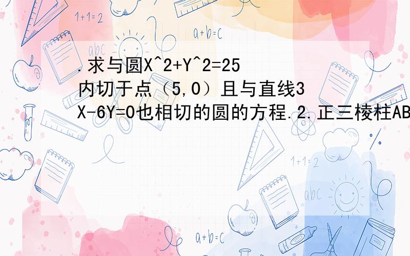 .求与圆X^2+Y^2=25内切于点（5,0）且与直线3X-6Y=0也相切的圆的方程.2.正三棱柱ABC-A1B1C1中,点D是BC的中点,BC=根号2BB1,设B1D交BC1=F.（2）求证：BC1⊥面AB1D