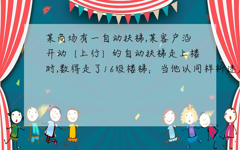 某商场有一自动扶梯,某客户沿开动〔上行〕的自动扶梯走上楼时,数得走了16级楼梯；当他以同样析速度（相