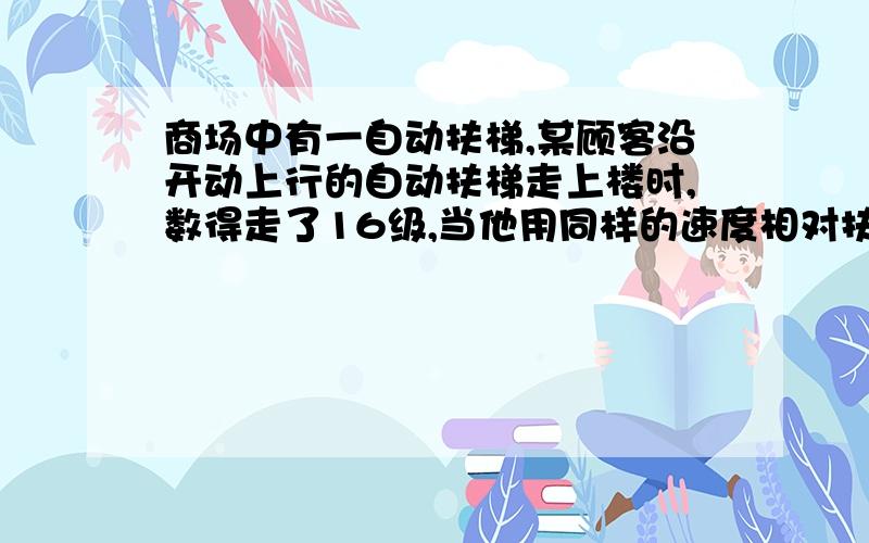 商场中有一自动扶梯,某顾客沿开动上行的自动扶梯走上楼时,数得走了16级,当他用同样的速度相对扶梯沿向下开动的自动扶梯走上楼时,数得走了48级,则静止时自动扶梯露出的级数为多少?详细