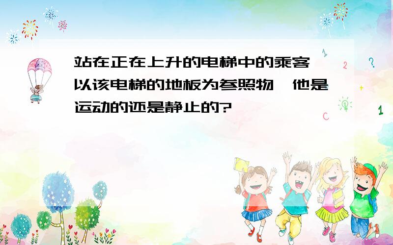 站在正在上升的电梯中的乘客,以该电梯的地板为参照物,他是运动的还是静止的?