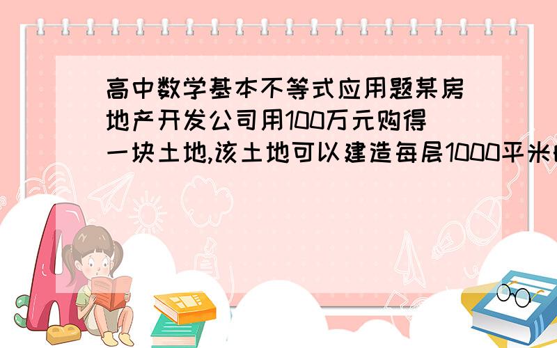 高中数学基本不等式应用题某房地产开发公司用100万元购得一块土地,该土地可以建造每层1000平米的楼房,楼房的的每平米平均建筑费用与建筑高度有关,楼房每升高一层,整幢楼房每平方米建