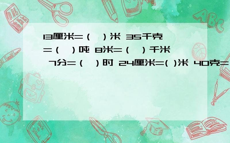 13厘米=（ ）米 35千克=（ ）吨 8米=（ ）千米 7分=（ ）时 24厘米=( )米 40克=( )千克要填上分数