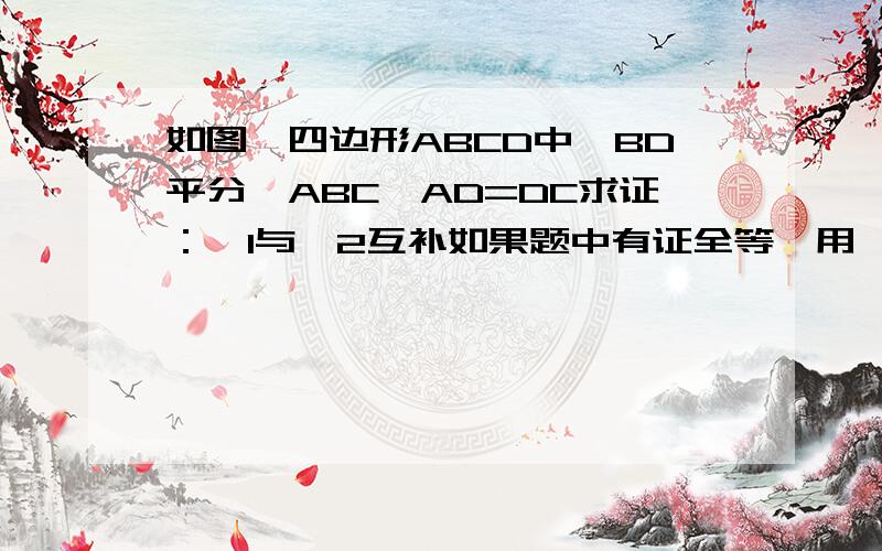 如图,四边形ABCD中,BD平分∠ABC,AD=DC求证：∠1与∠2互补如果题中有证全等,用【在三角形……中】的格式写,已知：B、C、D共线,△ABC和△CDE都是等边三角形,①求证：△BCE≌△ACD ②判断△CFH的形