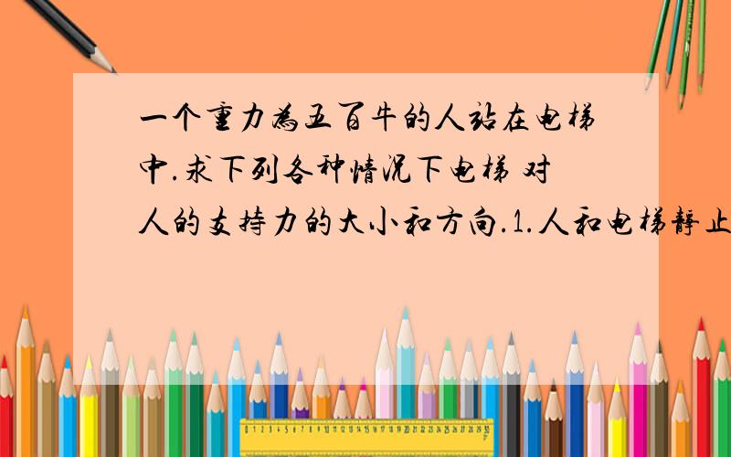 一个重力为五百牛的人站在电梯中.求下列各种情况下电梯 对人的支持力的大小和方向.1.人和电梯静止一个重力为五百牛的人站在电梯中.求下列各种情况下电梯对人的支持力的大小和方向.1.