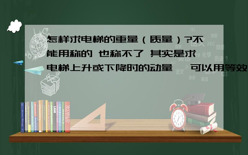 怎样求电梯的重量（质量）?不能用称的 也称不了 其实是求电梯上升或下降时的动量… 可以用等效替代之类的方法…