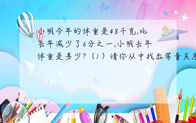 小明今年的体重是48千克,比去年减少了6分之一,小明去年体重是多少?（1）请你从中找出等量关系,写在下面横线上.（2）方程解决问题.