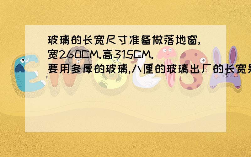 玻璃的长宽尺寸准备做落地窗,宽260CM.高315CM.要用多厚的玻璃,八厘的玻璃出厂的长宽是多少