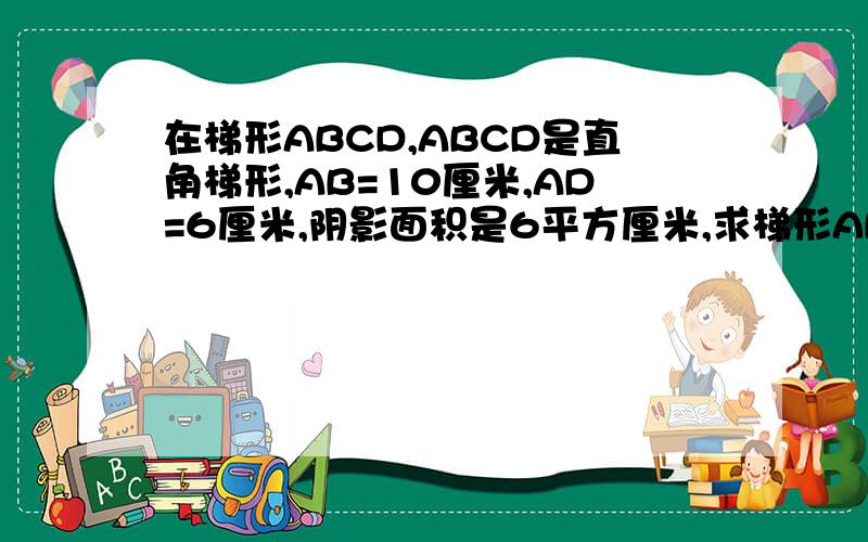 在梯形ABCD,ABCD是直角梯形,AB=10厘米,AD=6厘米,阴影面积是6平方厘米,求梯形ABCD的面积.阴影面积是直角三角形