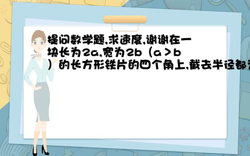 提问数学题,求速度,谢谢在一块长为2a,宽为2b（a＞b）的长方形铁片的四个角上,截去半径都为b的4分之1圆,计算：（1）剩下铁片（阴影部分）的面积：      （2）当a=6cm,b=4cm时,剩下铁片的周长（