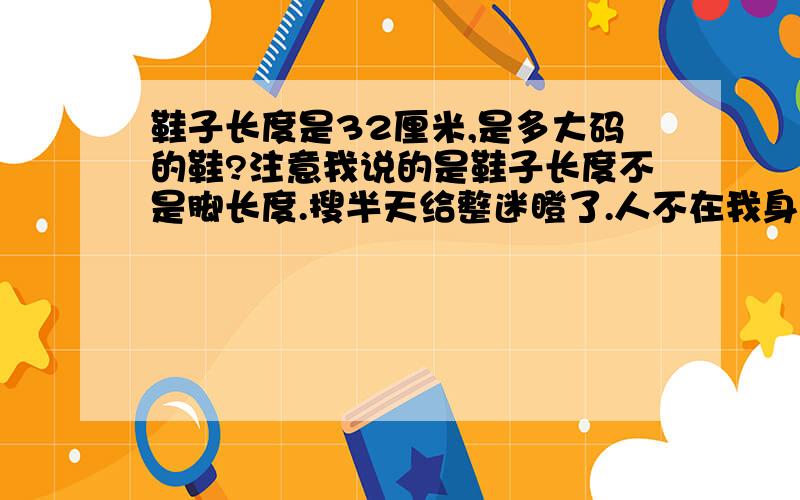 鞋子长度是32厘米,是多大码的鞋?注意我说的是鞋子长度不是脚长度.搜半天给整迷瞪了.人不在我身边不知道脚多长只量过他穿的鞋子长32厘米,号码磨没了.别整号码对照表,我就一数学白痴.