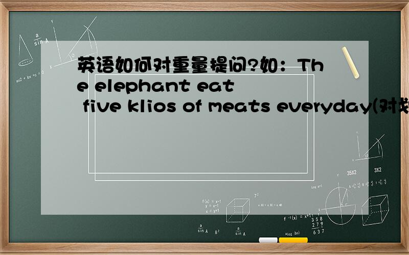 英语如何对重量提问?如：The elephant eat five klios of meats everyday(对划线部分提问,划线部分为：kilos）