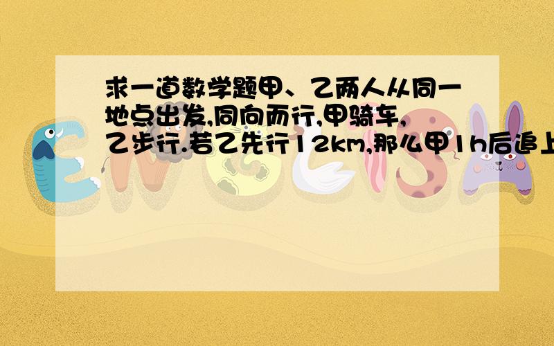 求一道数学题甲、乙两人从同一地点出发,同向而行,甲骑车,乙步行.若乙先行12km,那么甲1h后追上乙；如果乙先走1h,甲只用1/2h就追上乙.求甲\乙两人的速度