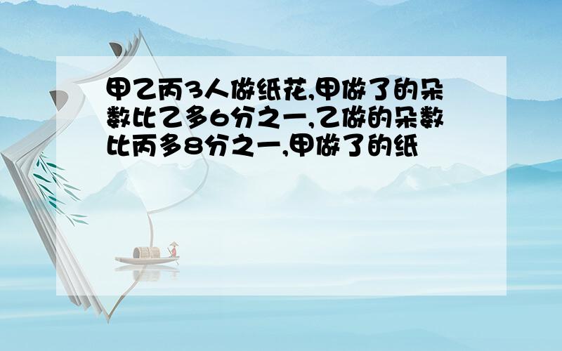 甲乙丙3人做纸花,甲做了的朵数比乙多6分之一,乙做的朵数比丙多8分之一,甲做了的纸