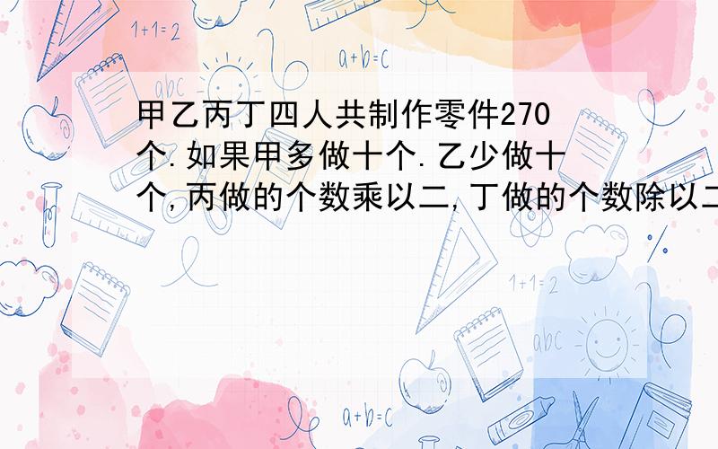 甲乙丙丁四人共制作零件270个.如果甲多做十个.乙少做十个,丙做的个数乘以二,丁做的个数除以二,那么四人做的零件数恰好相等.丙实际做了几个.