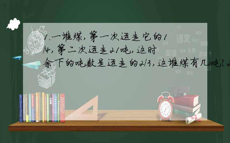 1.一堆煤,第一次运走它的1/4,第二次运走21吨,这时余下的吨数是运走的2/3,这堆煤有几吨?2.小红看一本书,第一天看了全书的1/4,比第二天少看1/5,剩瞎49页,这本书有几页?3.小红三天看完一本书,第