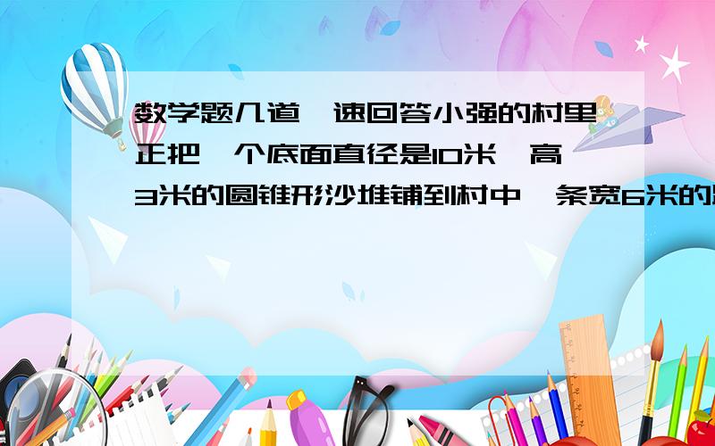 数学题几道,速回答小强的村里正把一个底面直径是10米,高3米的圆锥形沙堆铺到村中一条宽6米的路面上,要求铺沙厚度为0.8厘米 （注意 单位不一样） 这堆沙子能铺多长的路?（得数保留整数