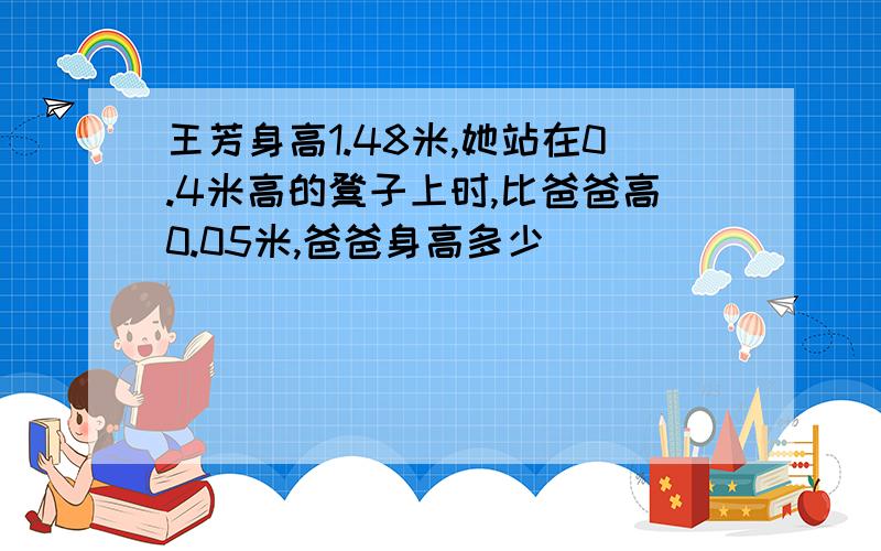 王芳身高1.48米,她站在0.4米高的凳子上时,比爸爸高0.05米,爸爸身高多少