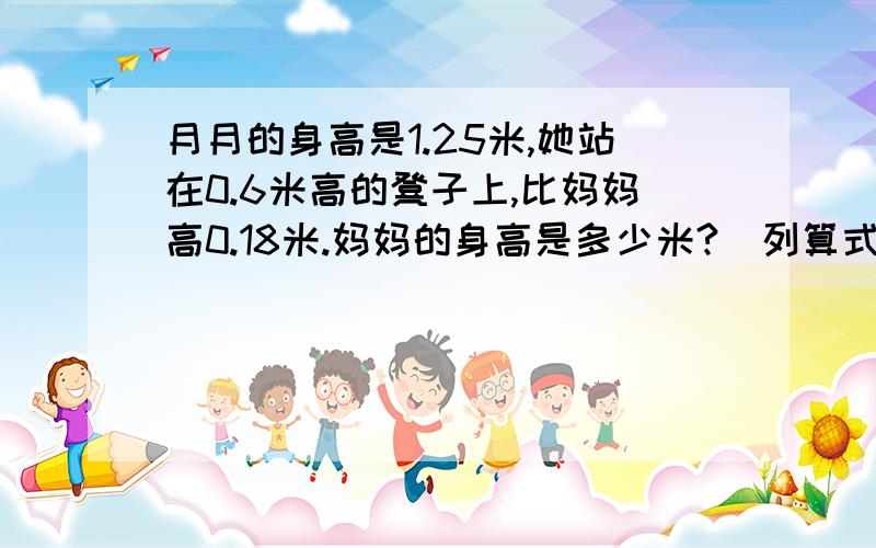 月月的身高是1.25米,她站在0.6米高的凳子上,比妈妈高0.18米.妈妈的身高是多少米?（列算式）