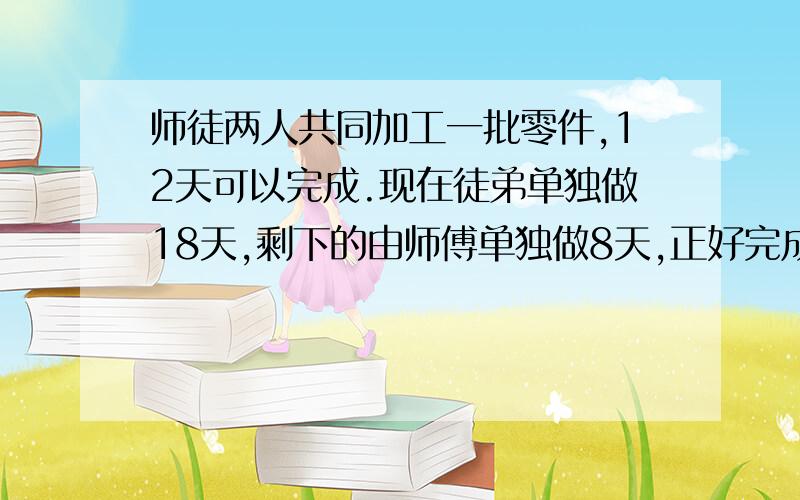 师徒两人共同加工一批零件,12天可以完成.现在徒弟单独做18天,剩下的由师傅单独做8天,正好完成任务.如果徒弟一人加工这批零件要用多少天完成