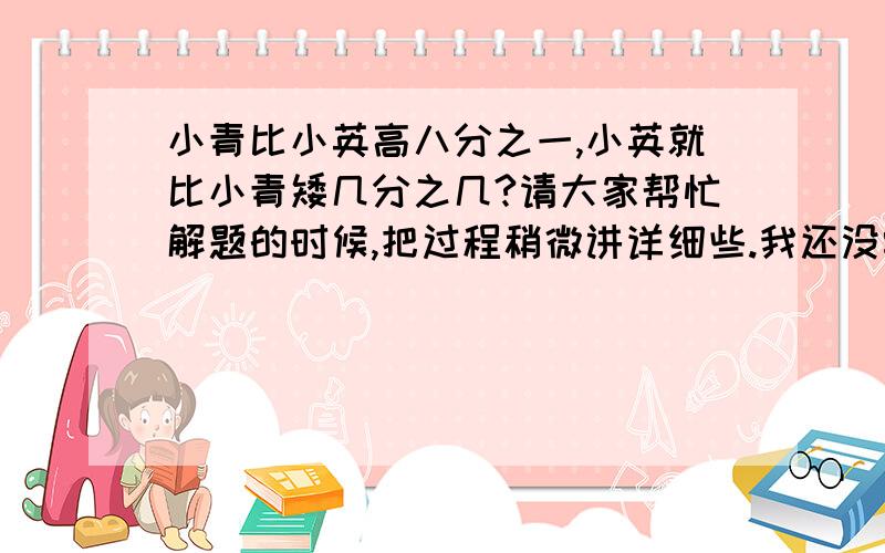 小青比小英高八分之一,小英就比小青矮几分之几?请大家帮忙解题的时候,把过程稍微讲详细些.我还没学到这,是预习,因此有些不懂.并不是想抄答案.谢谢啦!