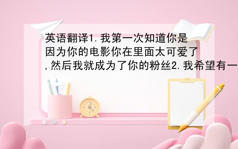 英语翻译1.我第一次知道你是因为你的电影你在里面太可爱了,然后我就成为了你的粉丝2.我希望有一天能够去美国找你,也希望你可以来中国3.我希望你可以在我寄给你的照片上签名4.后来我又