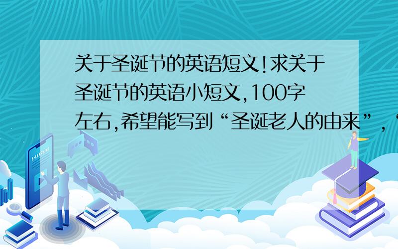 关于圣诞节的英语短文!求关于圣诞节的英语小短文,100字左右,希望能写到“圣诞老人的由来”,“圣诞节的由来”,“为什么要放圣诞树”!不过写不出来也没关系!但请不要复制!